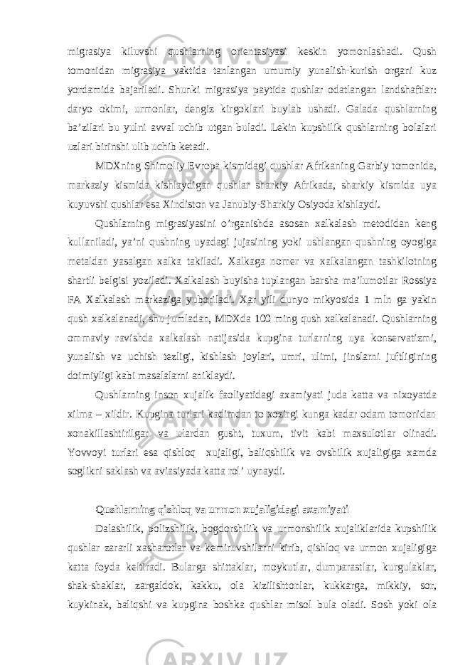 migrasiya kiluvshi qushlarning orientasiyasi keskin yomonlashadi. Qush tomonidan migrasiya vaktida tanlangan umumiy yunalish-kurish organi kuz yordamida bajariladi. Shunki migrasiya paytida qushlar odatlangan landshaftlar: daryo okimi, urmonlar, dengiz kirgoklari buylab ushadi. Galada qushlarning ba’zilari bu yulni avval uchib utgan buladi. Lekin kupshilik qushlarning bolalari uzlari birinshi ulib uchib ketadi. MDXning Shimoliy Evropa kismidagi qushlar Afrikaning Garbiy tomonida, markaziy kismida kishlaydigan qushlar sharkiy Afrikada, sharkiy kismida uya kuyuvshi qushlar esa Xindiston va Janubiy-Sharkiy Osiyoda kishlaydi. Qushlarning migrasiyasini o’rganishda asosan xalkalash metodidan keng kullaniladi, ya’ni qushning uyadagi jujasining yoki ushlangan qushning oyogiga metaldan yasalgan xalka takiladi. Xalkaga nomer va xalkalangan tashkilotning shartli belgisi yoziladi. Xalkalash buyisha tuplangan barsha ma’lumotlar Rossiya FA Xalkalash markaziga yuboriladi. Xar yili dunyo mikyosida 1 mln ga yakin qush xalkalanadi, shu jumladan, MDXda 100 ming qush xalkalanadi. Qushlarning ommaviy ravishda xalkalash natijasida kupgina turlarning uya konservatizmi, yunalish va uchish tezligi, kishlash joylari, umri, ulimi, jinslarni juftligining doimiyligi kabi masalalarni aniklaydi. Qushlarning inson xujalik faoliyatidagi axamiyati juda katta va nixoyatda xilma – xildir. Kupgina turlari kadimdan to xozirgi kunga kadar odam tomonidan xonakillashtirilgan va ulardan gusht, tuxum, tivit kabi maxsulotlar olinadi. Yovvoyi turlari esa qishloq xujaligi, baliqshilik va ovshilik xujaligiga xamda soglikni saklash va aviasiyada katta rol’ uynaydi. Qushlarning qishloq va urmon xujaligidagi axamiyati Dalashilik, polizshilik, bogdorshilik va urmonshilik xujaliklarida kupshilik qushlar zararli xasharotlar va kemiruvshilarni kirib, qishloq va urmon xujaligiga katta foyda keltiradi. Bularga shittaklar, moykutlar, dumparastlar, kurgulaklar, shak-shaklar, zargaldok, kakku, ola kizilishtonlar, kukkarga, mikkiy, sor, kuykinak, baliqshi va kupgina boshka qushlar misol bula oladi. Sosh yoki ola 