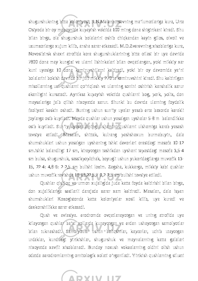 shugurshukning bitta koloniyasi, R.N.Melenbursevning ma’lumotlariga kura, Urta Osiyoda bir oy mobaynida kupayish vaktida 100 ming dona shigirtkani kiradi. Shu bilan birga, ola shugurshuk bolalarini oshib chiqkandan keyin gilos, olvoli va uzumzorlarga xujum kilib, ansha zarar etkazadi. M.D.Zverevning xisoblariga kura, Novosibirsk shaxri atrofida kora shugurshuklarining bitta oilasi bir uya davrida 7800 dona may kungizi va ularni lishinkalari bilan ovqatlangan, yoki mikkiy xar kuni uyasiga 10 dona kemiruvshilarni keltiradi, yoki bir oy davomida ya’ni bolalarini bokish davrida bir juft mikkiy 270 ta kemiruvshini kiradi. Shu keltirilgan misollarning uzi qushlarni qo’riqlash va ularning sonini oshirish kanshalik zarur ekanligini kursatadi. Ayniksa kupayish vaktida qushlarni bog, park, poliz, don maysalariga jalb qilish nixoyatda zarur. Shunki bu davrda ularning foydalik faoliyati keskin oshadi. Buning ushun sun’iy uyalar yasab erta baxorda kerakli joylarga osib kuyiladi. Mayda qushlar ushun yasalgan uyshalar 5-8 m balandlikka osib kuyiladi. Sun’iy uyashalarning ulshamini qushlarni ulshamiga karab yasash tavsiya etiladi. Masalan, shittak, kulrang pashshaxur: burmabuyin, dala shumshuklari ushun yasalgan uyshaning ishki devorlari orasidagi masofa 10-12 sm.ishki balandligi 17 sm, kirayotgan teshikdan uyshani tepasidagi masofa 3,5-4 sm bulsa, shugurshuk, sassikpopIchak, boyugli ushun yukoridagilarga muvofik 13- 15, 22-4: 4,8-6: 2-2,5 sm bulishi lozim. Zagsha, kukkarga, mikkiy kabi qushlar ushun muvofik ravishda 16-18,22,5,7-9,2-2,5 sm bulishi tavsiya etiladi. Qushlar qishloq va urmon xujaligida juda katta foyda keltirishi bilan birga, don xujaliklariga sezilarli darajada zarar xam keltiradi. Masalan, dala ispan shumshuklari Kozogistonda katta koloniyalar xosil kilib, uya kuradi va dexkonshilikka zarar etkazadi. Qush va aviasiya. erodromda ovqatlanayotgan va uning atrofida uya kilayotgan qushlar ba’zi xollarda kunayotgan va erdan ushayotgan samolyotlar bilan tuknashadi. Samolyotlar ushun baliqshilar, kaptarlar, uchib utayotgan urdaklar, kunduzgi yirtkishlar, shugurshuk va maynalarning katta galalari nixoyatda xavfli xisoblanadi. Bunday noxush vokealarning oldini olish ushun odatda aerodromlarning ornitologik xolati o’rganiladi. Yirtkish qushlarning silueti 