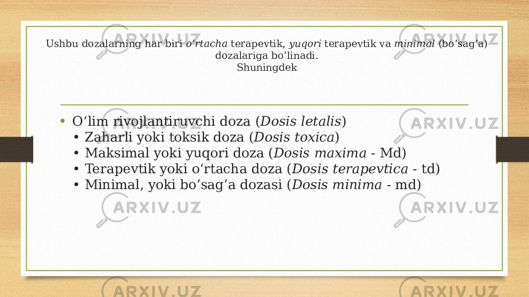 Ushbu dozalarning har biri o’rtacha terapevtik, yuqori terapevtik va minimal (bo’sag’a) dozalariga bo’linadi. Shuningdek • O‘lim rivojlantiruvchi doza ( Dosis letalis ) • Zaharli yoki toksik doza ( Dosis toxica ) • Maksimal yoki yuqori doza ( Dosis maxima - Md) • Terapevtik yoki o‘rtacha doza ( Dosis terapevtica - td) • Minimal, yoki bo’sag’a dozasi ( Dosis minima - md) 