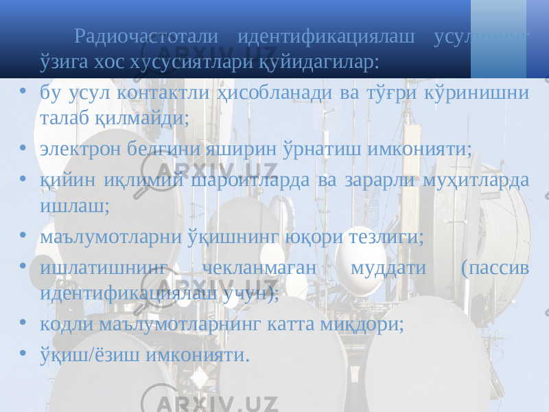 Радиочастот али идентификациялаш усулининг ўзига хос хусусиятлари қуйидагилар : • бу усул контактли ҳисобланади ва тўғри кўринишни талаб қилмайди ; • электрон белгини яширин ўрнатиш имконияти ; • қийин иқлимий шароитларда ва зарарли муҳитларда ишлаш ; • маълумотларни ўқишнинг юқори тезлиги ; • ишлатишнинг чекланмаган муддати ( пассив идентификациялаш учун ); • кодли маълумотларнинг катта миқдори ; • ўқиш / ёзиш имконияти . 