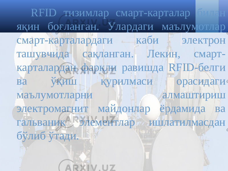 RFID тизимлар смарт-карта лар билан яқин боғланган. Улардаги маълумотлар смарт-карта лардаги каби электрон ташувчида сақланган. Лекин, смарт- карталардан фарқли равишда RFID-белги ва ўқиш қурилмаси орасидаги маълумотларни алмаштириш электромагнит майдонлар ёрдамида ва гальваник элементлар ишлатилмасдан бўлиб ўтади. 