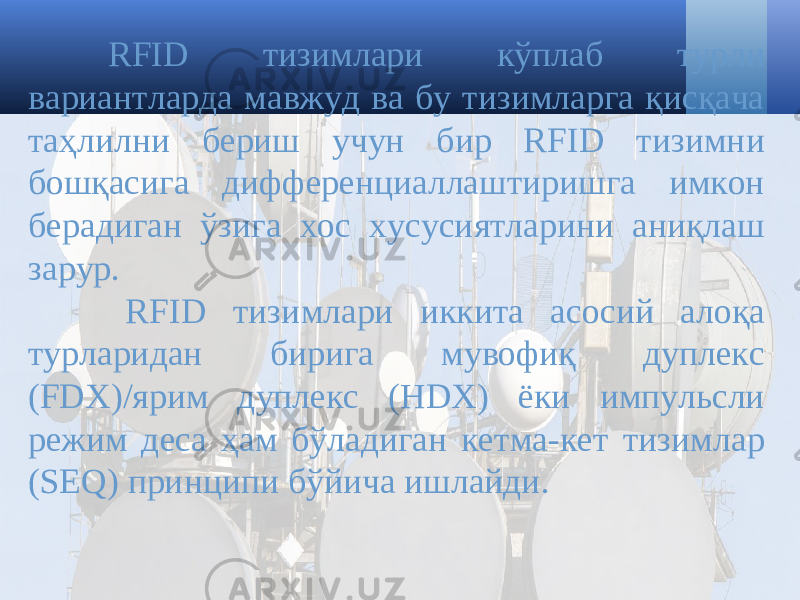 RFID тизимлари кўплаб турли вариантларда мавжуд ва бу тизимларга қисқача таҳлилни бериш учун бир RFID тизимни бошқасига дифференциаллаштиришга имкон берадиган ўзига хос хусусиятларини аниқлаш зарур. RFID тизимлари иккита асосий алоқа турларидан бирига мувофиқ дуплекс (FDX)/ярим дуплекс (HDX) ёки импульсли режим деса ҳам бўладиган кетма-кет тизимлар (SEQ) принципи бўйича ишлайди. 