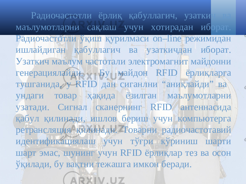 Радиочастотли ёрлиқ қабуллагич, узаткич ва маълумотларни сақлаш учун хотирадан иборат. Радиочастотли ўқиш қурилмаси on–line режимидан ишлайдиган қабуллагич ва узаткичдан иборат. Узаткич маълум частотали электромагнит майдонни генерациялайди. Бу майдон RFID ёрлиқларга тушганида, у RFID дан сиганлни “аниқлайди” ва ундаги товар ҳақида ёзилган маълумотларни узатади. Сигнал сканернинг RFID антеннасида қабул қилинади, ишлов бериш учун компьютерга ретрансляция қилинади. Товарни радиочастотавий идентификациялаш учун тўғри кўриниш шарти шарт эмас, шунинг учун RFID ёрлиқлар тез ва осон ўқилади, бу вақтни тежашга имкон беради. 