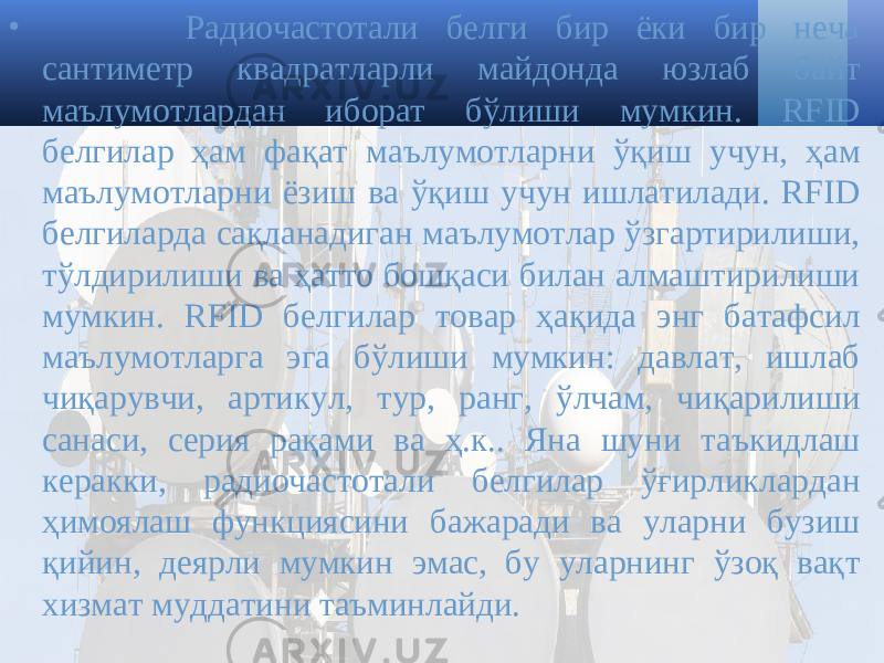 • Радиочастотали белги бир ёки бир неча сантиметр квадратларли майдонда юзлаб байт маълумотлардан иборат бўлиши мумкин. RFID белгилар ҳам фақат маълумотларни ўқиш учун, ҳам маълумотларни ёзиш ва ўқиш учун ишлатилади. RFID белгиларда сақланадиган маълумотлар ўзгартирилиши, тўлдирилиши ва ҳатто бошқаси билан алмаштирилиши мумкин. RFID белгилар товар ҳақида энг батафсил маълумотларга эга бўлиши мумкин: давлат, ишлаб чиқарувчи, артикул, тур, ранг, ўлчам, чиқарилиши санаси, серия рақами ва ҳ.к.. Яна шуни таъкидлаш керакки, радиочастотали белгилар ўғирликлардан ҳимоялаш функциясини бажаради ва уларни бузиш қийин, деярли мумкин эмас, бу уларнинг ўзоқ вақт хизмат муддатини таъминлайди. 