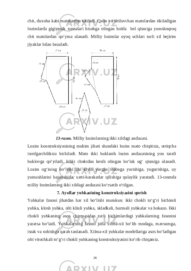 chit, duxoba kabi matolardan tikiladi. Qalin va sitiluvchan matolardan tikiladigan lozimlarda gigiyenik xossalari hisobga olingan holda bel qismiga yumshoqroq chit matolardan qo‘yma ulanadi. Milliy lozimlar oyoq uchlari turli xil bejirim jiyaklar bilan bezaladi. 13-rasm. Milliy lozimlarning ikki xildagi andazasi. Lozim konstruksiyasining muhim jihati shundaki lozim mato chiqitisiz, ortiqcha isrofgarchiliksiz bichiladi. Mato ikki buklanib lozim andazasining yon tarafi buklovga qo‘yiladi. Ichki chokidan kesib olingan bo‘lak og‘ qismiga ulanadi. Lozim og‘ining bo‘lishi uni kiyib yurgan insonga yurishiga, yugurishiga, uy yumushlarini bajarishida, xatti-harakatlar qilishiga qulaylik yaratadi. 13-rasmda milliy lozimlarning ikki xildagi andazasi ko‘rsatib o‘tilgan. 7. Ayollar yubkasining konstruksiyasini qurish Yubkalar fasoni jihatdan har xil bo‘lishi mumkun: ikki chokli to‘g‘ri bichimli yubka, klosh yubka, olti klinli yubka, skladkali, burmali yubkalar va hokazo. Ikki chokli yubkaning asos chizmasidan turli bichimlardagi yubkalarning fasonini yaratsa bo‘ladi. Yubkalarning fasoni juda xilma-xil bo‘lib modaga, mavsumga, istak va xohishga qarab tanlanadi. Xilma-xil yubkalar modellariga asos bo‘ladigan olti vitochkali to‘g‘ri chokli yubkaning konstruksiyasini ko‘rib chiqamiz. 26 