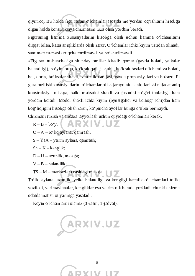 qiyinroq. Bu holda figu radan o‘lchamlar asosida me’yordan og‘ishlarni hisobga olgan holda konstruksiya chizmasini tuza olish yordam beradi. Figuraning hamma xususiyatlarini hisobga olish uchun hamma o‘lchamlarni diqqat bilan, katta aniqliklarda olish zarur. O‘lchamlar ichki kiyim ustidan olinadi, santimetr tasmasi ortiqcha tortilmaydi va bo‘shatilmaydi. «Figura» tushunchasiga shunday omillar kiradi: qomat (gavda holati, yelkalar balandligi), bo‘yin, orqa, ko‘krak qafasi shakli, ko‘krak bezlari o‘lchami va holati, bel, qorin, bo‘ksalar shakli, semizlik darajasi, gavda proporsiyalari va hokazo. Fi gura tuzilishi xususiyatlarini o‘lchamlar olish jarayo nida aniq lanishi nafaqat aniq konstruksiya olishga, balki mahsulot shakli va fasonini to‘g‘ri tanlashga ham yordam beradi. Model shakli ichki kiyim (byustgalter va belbog‘ ichi)dan ham bog‘liqligini hisobga olish zarur, ko‘pincha ayol lar bunga e’tibor bermaydi. Chizmani tuzish va andaza tayyorlash uchun quyidagi o‘lchamlari kerak: R – B – bo‘y; O – A – to‘liq aylana, qamrash; S – YaA – yarim aylana, qamrash; Sh – K – kenglik; D – U – uzunlik, masofa; V – B – balandlik; TS – M – markazlar orasidagi masofa. To‘liq aylana, uzunlik, yelka balandligi va kengligi kattalik o‘l chamlari to‘liq yoziladi, yarimaylanalar, kengliklar esa ya rim o‘lchamda yoziladi, chunki chizma odatda mahsulot yarmiga yasaladi. Keyin o‘lchamlarni olamiz (3-rasm, 1-jadval). 5 