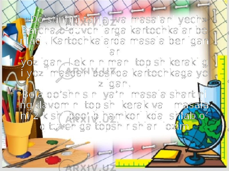   «Do’stingni tanla  va masalani yech» Barcha o’quvchilarga kartochkalar be riladi. Kartochkalarda masala berilgan lari yozilgan. Lekin nimani topish keraklig i yozilmasdan boshqa kartochkaga yo zilgan. Bola qo’shnisini ya’ni masala shartini ng davomini topishi kerak va   masala ni 2 kishi boo’ib hamkorlikda ishlab o’ qituvchiga topshirishlari lozim 