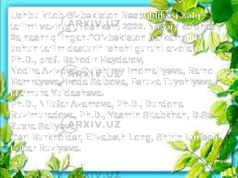 Ushbu kitob O‘zbekiston Respublikasi Xalq ta’limi vazirligi, Toshkent 2022. Navoiy ko‘chasi, 2a nashr qilingan.“O‘zbekiston barkamollik uchun ta’lim dasturi” ishchi guruhi a’zolari: Ph.D., prof. Bahodir Haydarov, Nodira Azizova, Gulchiroy Imomaliyeva, Ra’no Hamrayeva, Iroda Saibova, Feruza Tuychiyeva, Ma’mura Yuldasheva. Ph.D., Nilufar Azamova, Ph.D., Durdona Ruzimuradova, Ph.D., Yasmin Sitabkhan, D.Sc., Zuxra Saliyeva, Geri Burkholder, Elizabeth Long, Shirin Lutfeali, Lobar Ruziyeva. 