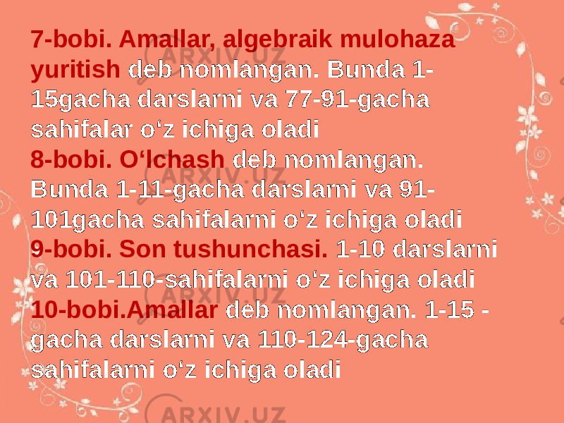 7-bobi. Amallar, algebraik mulohaza yuritish deb nomlangan. Bunda 1- 15gacha darslarni va 77-91-gacha sahifalar oʻz ichiga oladi 8-bobi. Oʻlchash deb nomlangan. Bunda 1-11-gacha darslarni va 91- 101gacha sahifalarni oʻz ichiga oladi 9-bobi. Son tushunchasi. 1-10 darslarni va 101-110-sahifalarni oʻz ichiga oladi 10-bobi.Amallar deb nomlangan. 1-15 - gacha darslarni va 110-124-gacha sahifalarni oʻz ichiga oladi 