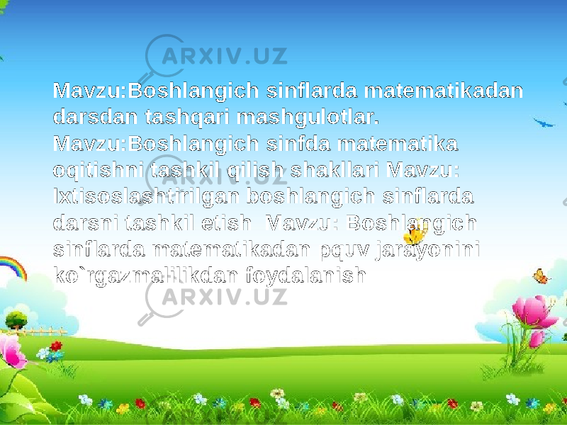 Mavzu:Boshlangich sinflarda matematikadan darsdan tashqari mashgulotlar. Mavzu:Boshlangich sinfda matematika oqitishni tashkil qilish shakllari Mavzu: Ixtisoslashtirilgan boshlangich sinflarda darsni tashkil etish Mavzu: Boshlangich sinflarda matematikadan pquv jarayonini ko`rgazmalilikdan foydalanish 