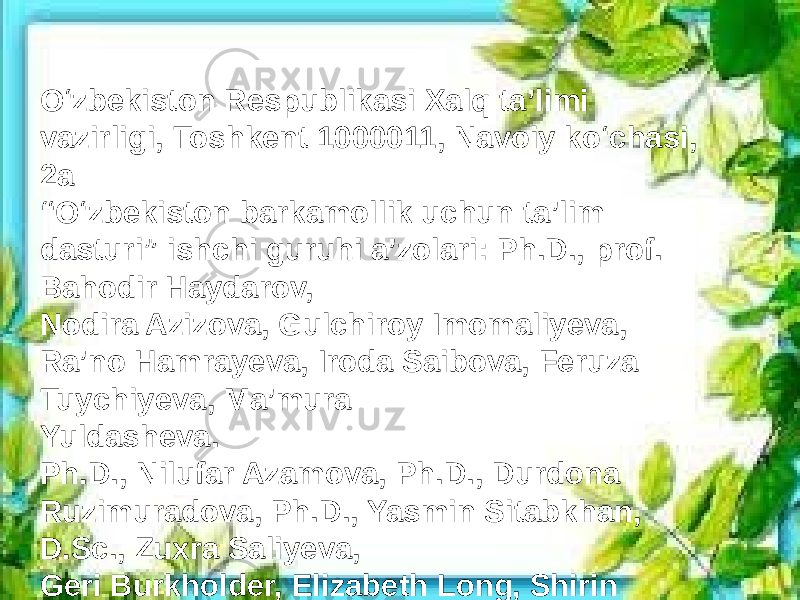 O‘zbekiston Respublikasi Xalq ta’limi vazirligi, Toshkent 1000011, Navoiy ko‘chasi, 2a “ O‘zbekiston barkamollik uchun ta’lim dasturi” ishchi guruhi a’zolari: Ph.D., prof. Bahodir Haydarov, Nodira Azizova, Gulchiroy Imomaliyeva, Ra’no Hamrayeva, Iroda Saibova, Feruza Tuychiyeva, Ma’mura Yuldasheva. Ph.D., Nilufar Azamova, Ph.D., Durdona Ruzimuradova, Ph.D., Yasmin Sitabkhan, D.Sc., Zuxra Saliyeva, Geri Burkholder, Elizabeth Long, Shirin Lutfeali, Lobar Ruziyeva.. 