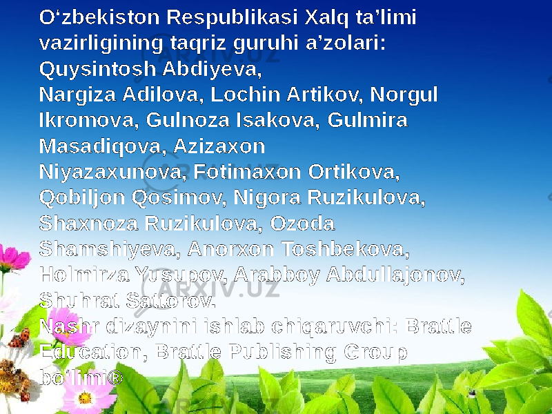 O‘zbekiston Respublikasi Xalq ta’limi vazirligining taqriz guruhi a’zolari: Quysintosh Abdiyeva, Nargiza Adilova, Lochin Artikov, Norgul Ikromova, Gulnoza Isakova, Gulmira Masadiqova, Azizaxon Niyazaxunova, Fotimaxon Ortikova, Qobiljon Qosimov, Nigora Ruzikulova, Shaxnoza Ruzikulova, Ozoda Shamshiyeva, Anorxon Toshbekova, Holmirza Yusupov, Arabboy Abdullajonov, Shuhrat Sattorov. Nashr dizaynini ishlab chiqaruvchi: Brattle Education, Brattle Publishing Group bo‘limi® 