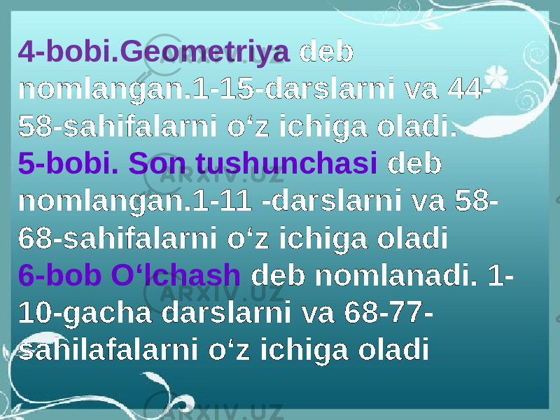 4-bobi.Geometriya deb nomlangan.1-15-darslarni va 44- 58-sahifalarni oʻz ichiga oladi. 5-bobi. Son tushunchasi deb nomlangan.1-11 -darslarni va 58- 68-sahifalarni oʻz ichiga oladi 6-bob Oʻlchash deb nomlanadi. 1- 10-gacha darslarni va 68-77- sahilafalarni oʻz ichiga oladi 