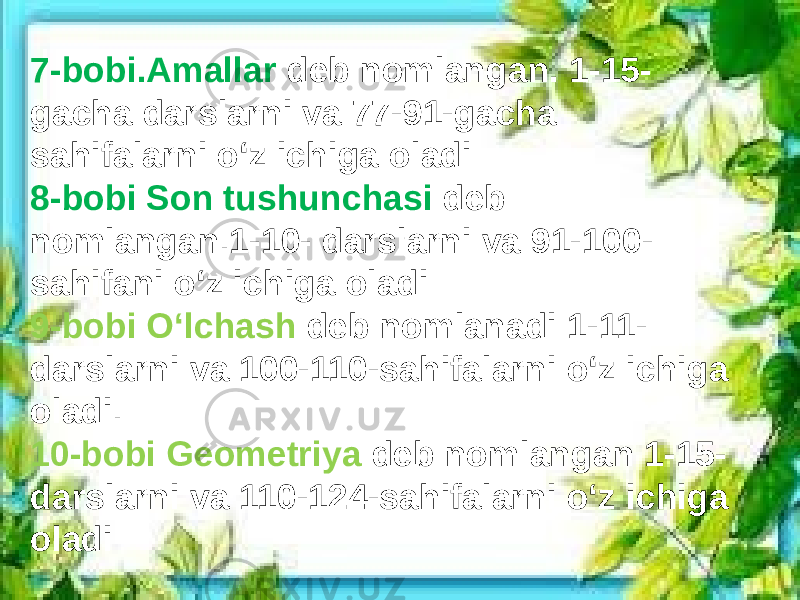 7-bobi.Amallar deb nomlangan. 1-15- gacha darslarni va 77-91-gacha sahifalarni oʻz ichiga oladi 8-bobi Son tushunchasi deb nomlangan.1-10- darslarni va 91-100- sahifani oʻz ichiga oladi 9-bobi Oʻlchash deb nomlanadi 1-11- darslarni va 100-110-sahifalarni oʻz ichiga oladi. 10-bobi Geometriya deb nomlangan 1-15- darslarni va 110-124-sahifalarni oʻz ichiga oladi 