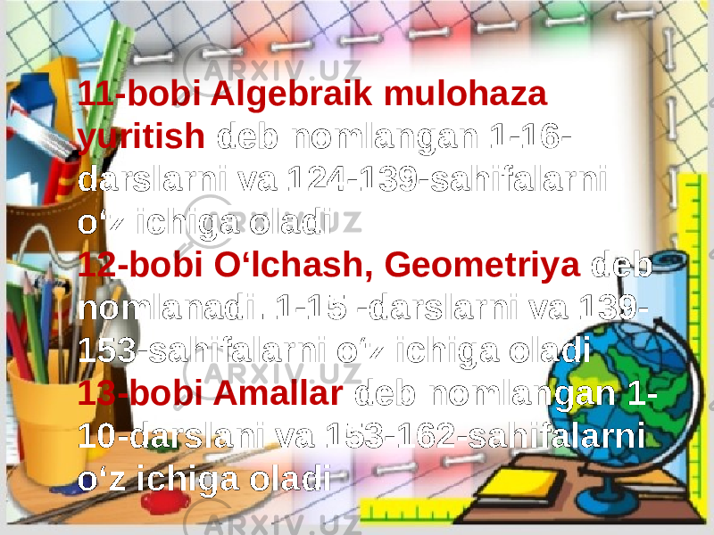 11-bobi Algebraik mulohaza yuritish deb nomlangan 1-16- darslarni va 124-139-sahifalarni oʻz ichiga oladi 12-bobi Oʻlchash, Geometriya deb nomlanadi. 1-15 -darslarni va 139- 153-sahifalarni oʻz ichiga oladi 13-bobi Amallar deb nomlangan 1- 10-darslani va 153-162-sahifalarni oʻz ichiga oladi 