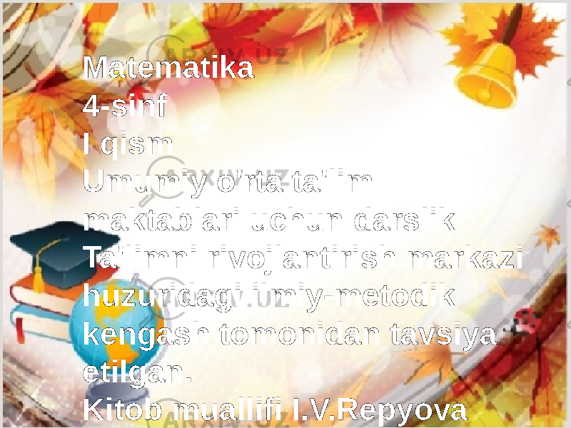 Matematika 4-sinf I qism Umumiy o&#39;rta ta&#39;lim maktablari uchun darslik Ta&#39;limni rivojlantirish markazi huzuridagi ilmiy-metodik kengash tomonidan tavsiya etilgan. Kitob muallifi I.V.Repyova 