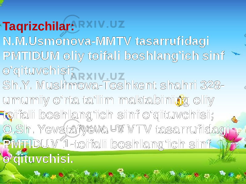 Taqrizchilar: N.M.Usmonova-MMTV tasarrufidagi PMTIDUM oliy toifali boshlang&#39;ich sinf o&#39;qituvchisi; Sh.Y. Muslimova-Toshkent shahri 328- umumiy o&#39;rta ta&#39;lim maktabining oliy toifali boshlang&#39;ich sinf o&#39;qituvchisi; O.Sh. Yevstafyeva -MMTV tasarrufidagi PMTIDUM 1-toifali boshlang&#39;ich sinf o&#39;qituvchisi. 