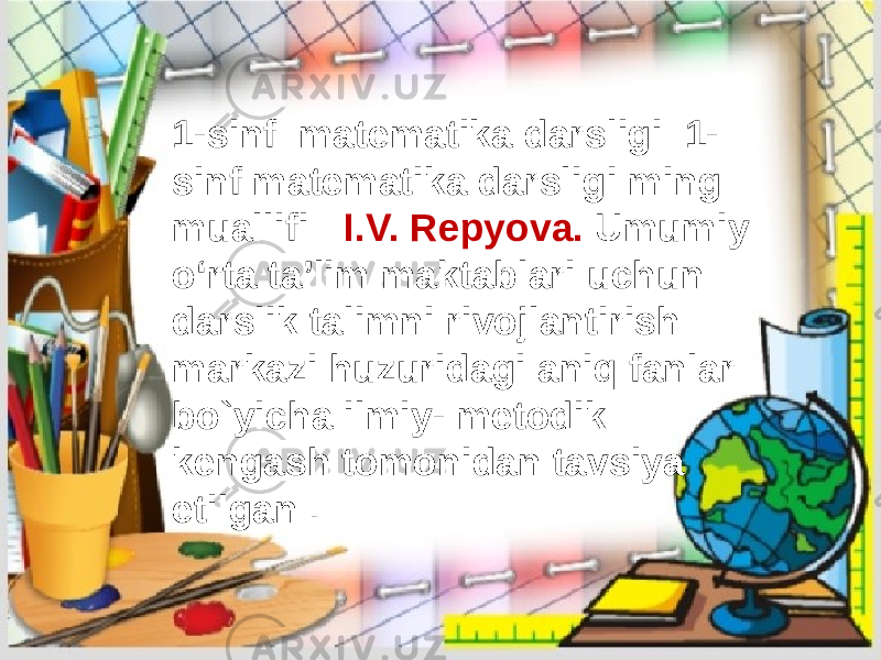 1-sinf matematika darsligi 1- sinf matematika darsligi ming muallifi : I.V. Repyova. Umumiy oʻrta taʼlim maktablari uchun darslik talimni rivojlantirish markazi huzuridagi aniq fanlar bo`yicha ilmiy- metodik kengash tomonidan tavsiya etilgan . 