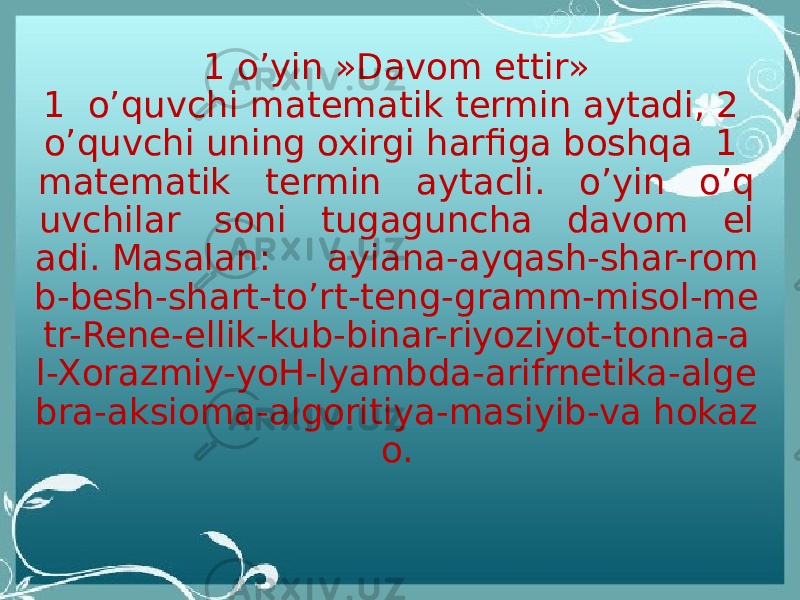 1 o’yin »Davom ettir» 1  o’quvchi matematik termin aytadi, 2 o’quvchi uning oxirgi harfiga boshqa  1 matematik   termin   aytacli.   o’yin   o’q uvchilar   soni   tugaguncha   davom   el adi. Masalan:     ayiana-ayqash-shar-rom b-besh-shart-to’rt-teng-gramm-misol-me tr-Rene-ellik-kub-binar-riyoziyot-tonna-a l-Xorazmiy-yoH-lyambda-arifrnetika-alge bra-aksioma-algoritiya-masiyib-va hokaz o. 