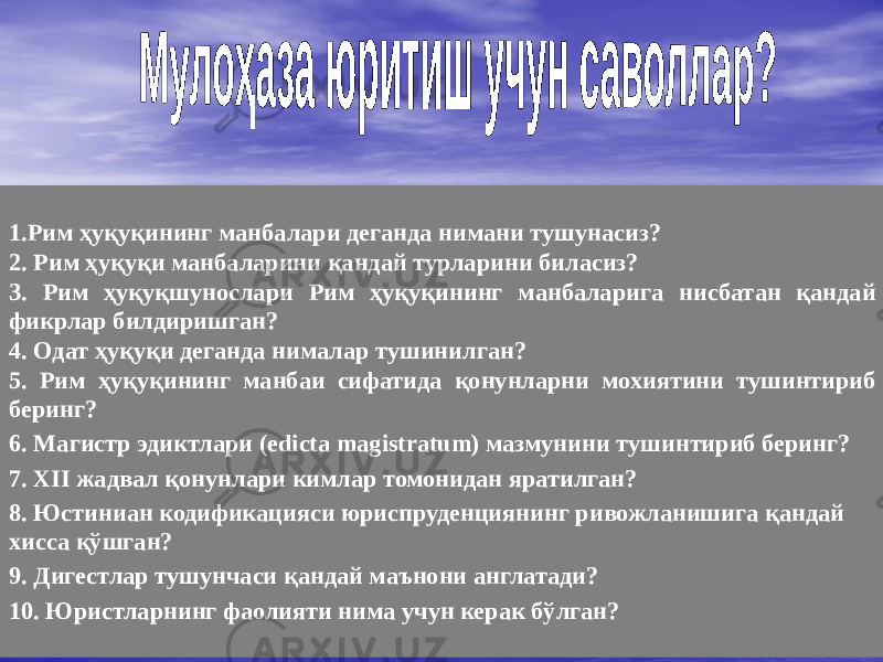 1.Рим ҳуқуқининг манбалари деганда нимани тушунасиз? 2. Рим ҳуқуқи манбаларини қандай турларини биласиз? 3. Рим ҳуқуқшунослари Рим ҳуқуқининг манбаларига нисбатан қандай фикрлар билдиришган? 4. Одат ҳуқуқи деганда нималар тушинилган? 5. Рим ҳуқуқининг манбаи сифатида қонунларни мохиятини тушинтириб беринг? 6. Магистр эдиктлари (edicta magistratum) мазмунини тушинтириб беринг? 7. XII жадвал қонунлари кимлар томонидан яратилган? 8. Юстиниан кодификацияси юриспруденциянинг ривожланишига қандай хисса қўшган? 9. Дигестлар тушунчаси қандай маънони англатади? 10. Юристларнинг фаолияти нима учун керак бўлган? 