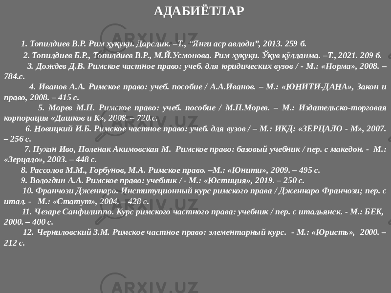  АДАБИЁТЛАР 1. Топилдиев В.Р. Рим ҳуқуқи. Дарслик. –Т., “Янги аср авлоди”, 2013. 259 б. 2. Топилдиев Б.Р., Топилдиев В.Р., М.Й.Усмонова. Рим ҳуқуқи. Ўқув қўлланма. –Т., 2021. 209 б. 3. Дождев Д.В. Римское частное право: учеб. для юридических вузов / - М.: «Норма», 2008. – 784.с. 4. Иванов А.А. Римское право: учеб. пособие / А.А.Иванов. – М.: «ЮНИТИ-ДАНА», Закон и право, 2008. – 415 с. 5. Морев М.П. Римское право: учеб. пособие / М.П.Морев. – М.: Издательско-торговая корпорация «Дашков и К», 2008. – 720.с. 6. Новицкий И.Б. Римское частное право: учеб. для вузов / – М.: ИКД: «ЗЕРЦАЛО - М», 2007. – 256 с. 7. Пухан Иво, Поленак Акимовская М. Римское право: базовый учебник / пер. с македон. - М.: «Зерцало», 2003. – 448 с. 8. Рассолов М.М., Горбунов, М.А. Римское право. –М.: «Юнити», 2009. – 495 с. 9. Вологдин А.А. Римское право: учебник / - М.: «Юстиция», 2019. – 250 с. 10. Франчози Дженнаро. Институционный курс римского права / Дженнаро Франчози; пер. с итал. - М.: «Статут», 2004. – 428 с. 11. Чезаре Санфилиппо. Курс римского частного права: учебник / пер. с итальянск. - М.: БЕК, 2000. – 400 с. 12. Черниловский З.М. Римское частное право: элементарный курс. - М.: «Юристь», 2000. – 212 с. 