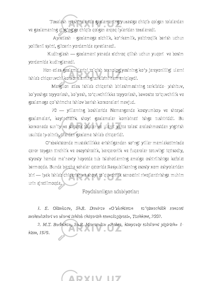  Tozalash mashinalarida gazlamaning yuzasiga chiqib qolgan tolalardan va gazlamaning qirg’ogiga chiqib qolgan arqoq iplaridan tozalanadi. Apretlash - gazlamaga zichlik, ko’rkamlik, yaltiroqlik berish uchun polifenil spirti, glicerin yordamida apretlanadi. Kudinglash — gazlamani yanada zichroq qilish uchun yuqori va bosim yordamida kudinglanadi. Hon-atlas gazlamalarini to`qish texnologiyasining ko’p jarayonliligi ularni ishlab chiqaruvchi korxonalarning tarkibini ham aniqlaydi. Margilon atlas ishlab chiqarish birlashmasining tarkibida- pishituv, bo`yashga tayyorlash, bo`yash, to’quvchilikka tayyorlash, bevosita to’quvchilik va gazlamaga qo`shimcha ishlov berish korxonalari mavjud. 70 — yillarning boshlarida Namanganda kostyumbop va shtapel gazlamalari, keyinchalik shoyi gazlamalar kombinati ishga tushiriddi. Bu korxonada sun`iy va sintetik tolalar va ularni pahta tolasi aralashmasidan yigirish usulida ip olinib, ulardan gazlama ishlab chiqarildi. O’zbekistonda mustakillikka erishilgandan so’ngi yillar mamlakatimizda qaror topgan tinchlik va osoyishtalik, barqarorlik va fuqarolar totuvligi iqtisodiy, siyosiy hamda ma`naviy hayotda tub islohotlarning amalga oshirilishiga kafolat bermoqda. Bunda barcha sohalar qatorida Respublikaning asosiy xom ashyolaridan biri — ipak ishlab chiqarish va shoyi to`quvchilik sanoatini rivojlantirishga muhim urin ajratilmoqda. Foydalanilgan adabiyotlar: 1. E. Olimboev, Sh.R. Davirov «O’zbekiston to’qimachilik sanoati mahsulotlari va ularni ishlab chiqarish texnologiyasi», Toshkent, 2002. 2. M.T. Budnikov, Sh.R. Marasulov «Pahta, kimyoviy tolalarni yigirish» 1- kism, 1979. 