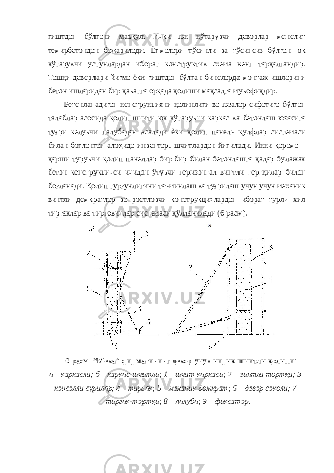 ғиштдан бўлгани маъқул. Ички юк кўтарувчи деворлар монолит темирбетондан бажарилади. Ёпмалари тўсинли ва тўсинсиз бўлган юк кўтарувчи устунлардан иборат конструктив схема кенг тарқалгандир. Ташқи деворлари йиғма ёки ғиштдан бўлган биноларда монтаж ишларини бетон ишларидан бир қаватга орқада қолиши мақсадга мувофиқдир. Бетонланадиган конструкцияни қалинлиги ва юзалар сифатига бўлган талаблар асосида қолип шчити юк кўтарувчи каркас ва бетонлаш юзасига туғри келувчи палубадан ясалади ёки қолип панель қулфлар системаси билан боғланган алоҳида инвентарь шчитлардан йиғилади. Икки қарама – қарши турувчи қолип панеллар бир-бир билан бетонлашга қадар булажак бетон конструкцияси ичидан ўтувчи горизонтал винтли тортқилар билан боғланади. Қолип турғунлигини таъминлаш ва туғрилаш учун учун механик винтли домкратлар ва ростловчи конструкциялардан иборат турли хил тиргаклар ва тирговичлар системаси қўлланилади (6-расм). 6-расм. “Мева” фирмасининг девор учун йирик шчитли қолипи: а – каркасли; б – каркас-шчитли; 1 – шчит каркаси; 2 – винтли тортқи; 3 – консолли сурилар; 4 – тиргак; 5 – механик домкрат; 6 – девор соколи; 7 – тиргак-тортқи; 8 – палуба; 9 – фиксатор. 