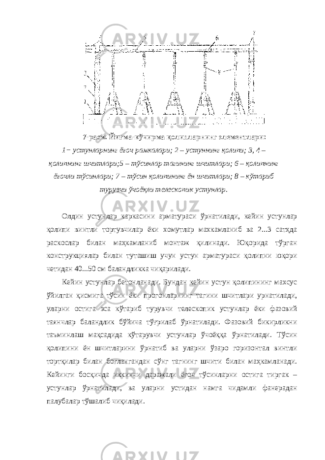 7-расм. Йиғма-кўчирма қолипларнинг элементлари: 1− устунларнинг ёғоч рамкалари; 2 – устуннинг қолипи; 3, 4 – қолипнинг шчитлари;5 – тўсинлар тагининг шчитлари; 6 – қолипнинг ёғочли тўсинлари; 7 – тўсин қолипининг ён шчитлари; 8 – кўтариб турувчи ўчоёқли телескопик устунлар. Олдин устунлар каркасини арматураси ўрнатилади, кейин устунлар қолипи винтли тортувчилар ёки хомутлар махкамланиб ва 2...3 сатҳда раскослар билан маҳкамланиб монтаж қилинади. Юқорида тўрган конструкциялар билан туташиш учун устун арматураси қолипни юқори четидан 40...50 см баландликка чиқарилади. Кейин устунлар бетонланади. Бундан кейин устун қолипининг махсус ўйилган қисмига тўсин ёки прогонларнинг тагини шчитлари урнатилади, уларни остига эса кўтариб турувчи телескопик устунлар ёки фазовий таянчлар баландлик бўйича тўғрилаб ўрнатилади. Фазовий бикирликни таъминлаш мақсадида кўтарувчи устунлар ўчоёққа ўрнатилади. Тўсин қолипини ён шчитларини ўрнатиб ва уларни ўзаро горизонтал винтли тортқилар билан боғлангандан сўнг тагнинг шчити билан маҳкамланади. Кейинги босқичда иккинчи даражали ёғоч тўсинларни остига тиргак – устунлар ўрнатилади, ва уларни устидан намга чидамли фанерадан палубалар тўшалиб чиқилади. 