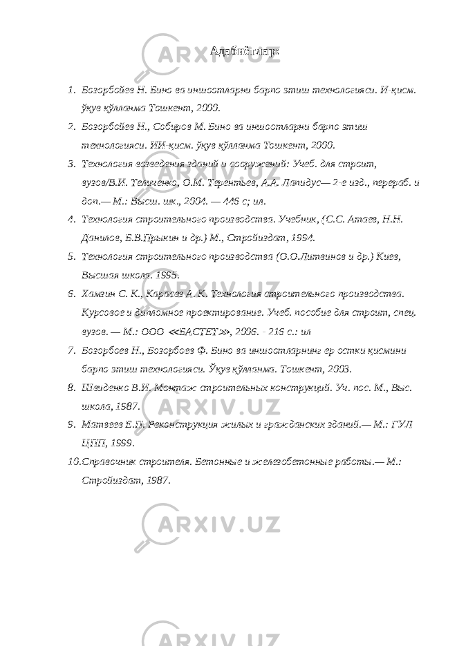 Адабиётлар: 1. Бозорбойев Н. Бино ва иншоотларни барпо этиш технологияси. И-қисм. ўқув қўлланма Тошкент, 2000. 2. Бозорбойев Н., Собиров М. Бино ва иншоотларни барпо этиш технологияси. ИИ-қисм. ўқув қўлланма Тошкент, 2000. 3. Технология возведения зданий и сооружений: Учеб. для строит, вузов/В.И. Теличенко, О.М. Терентьев, А.А. Лапидус— 2-е изд., перераб. и доп.— М.: Высш. шк., 2004. — 446 с; ил. 4. Технология строительного производства. Учебник, (С.С. Атаев, Н.Н. Данилов, Б.В.Прыкин и др.) М., Стройиздат, 1994. 5. Технология строительного производства (О.О.Литвинов и др.) Киев, Высшая школа. 1995. 6. Хамзин С. К., Карасев А. К. Технология строительного производства. Курсовое и дипломное проектирование. Учеб. пособие для строит, спец. вузов. — М.: ООО ≪ БАСТЕТ ≫ , 2006. - 216 с.: ил 7. Бозорбоев Н., Бозорбоев Ф. Бино ва иншоотларнинг ер остки қисмини барпо этиш технологияси. Ўқув қўлланма. Тошкент, 2003. 8. Швиденко В.И. Монтаж строительных конструкций. Уч. пос. М., Выс. школа, 1987. 9. Матвеев Е.П. Реконструкция жилых и гражданских зданий.— М.: ГУЛ ЦПП, 1999. 10. Справочник строителя. Бетонные и железобетонные работы.— М.: Стройиздат, 1987. 