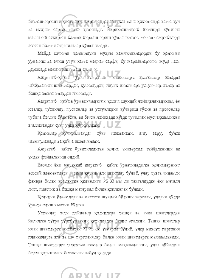 бирлаштиришни қисмларга ажратганда, айниқса пона қоқилганда катта куч ва меҳнат сарфи талаб қилинади. Йириклаштириб йиғишда кўпинча маънавий эскирган болтли бирлаштириш қўлланилади. Чет эл тажрибасида асосан болтли бирикмалар қўлланилади. Майда шчитли қолипларни муҳим камчиликларидан бу қолипни ўрнатиш ва ечиш учун катта меҳнат сарфи, бу жараёнларнинг жуда паст даражада механизациялашганлиги. Ажратиб-қайта ўрнатиладиган инвентарь қолиплар заводда тайёрланган шчитлардан, қутилардан, йирик инвентарь устун-тиргаклар ва бошқа элементлардан йиғилади. Ажратиб− қайта ўрнатиладиган қолип шундай лойиҳаланадиким, ён юзалар, тўсинлар, прогонлар ва устунларни кўчириш тўсин ва прогонлар тубига боғлиқ бўлмасин, ва бетон лойиҳада кўзда тутилган мустаҳкамликни эгаллагандан сўнг улар кўчирилади. Қолиплар кўчирилгандаг сўнг тозаланади, агар зарур бўлса таъмирланади ва қайта ишлатилади. Ажратиб −қайта ўрнатиладиган қолип универсал, тайёрланиши ва ундан фойдаланиш оддий. Ёғочли ёки мураккаб ажратиб− қайта ўрнатиладиган қолипларнинг асосий элементлари − рама қурилмали шчитлар бўлиб, улар сувга чидамли фанера билан қопланган қалинлиги 25-30 мм ли тахталардан ёки металл лист, пластик ва бошқа материал билан қопланган бўлади. Қолипни ўлчамлари ва массаси шундай бўлиши керакки, уларни қўлда ўрната олиш имкони бўлсин. Устунлар ости пойдевор қолиплари ташқи ва ички шчитлардан йиғилган тўғри тўртбурчакли қутилардан барпо этилади. Ташқи шчитлар ички шчитларга нисбатан 20-25 см узунроқ бўлиб, улар махсус тиргович планкаларга эга ва шу тирговичлар билан ички шчитларга маҳкамланади. Ташқи шчитларга тортувчи симлар билан маҳкамланади, улар қўйилган бетон қоришмаси босимини қабул қилади 