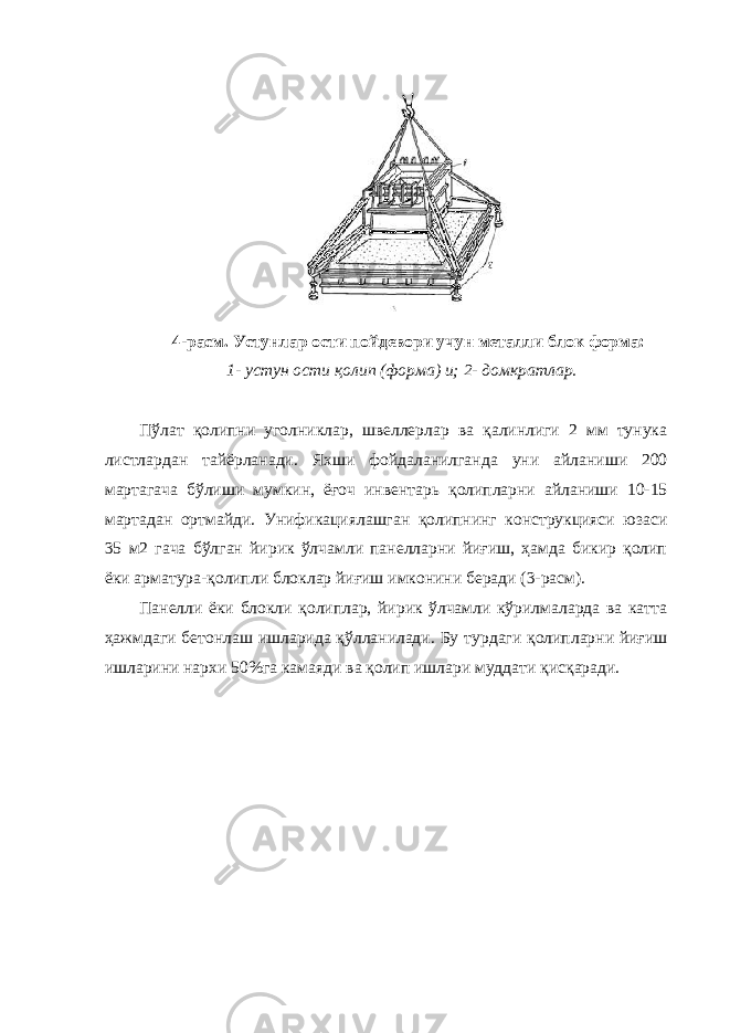 4-расм. Устунлар ости пойдевори учун металли блок форма: 1- устун ости қолип (форма) и; 2- домкратлар. Пўлат қолипни уголниклар, швеллерлар ва қалинлиги 2 мм тунука листлардан тайёрланади. Яхши фойдаланилганда уни айланиши 200 мартагача бўлиши мумкин, ёғоч инвентарь қолипларни айланиши 10-15 мартадан ортмайди. Унификациялашган қолипнинг конструкцияси юзаси 35 м2 гача бўлган йирик ўлчамли панелларни йиғиш, ҳамда бикир қолип ёки арматура-қолипли блоклар йиғиш имконини беради (3-расм). Панелли ёки блокли қолиплар, йирик ўлчамли кўрилмаларда ва катта ҳажмдаги бетонлаш ишларида қўлланилади. Бу турдаги қолипларни йиғиш ишларини нархи 50%га камаяди ва қолип ишлари муддати қисқаради. 