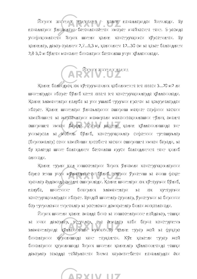 Йирик шчитли қолиплар - қолип панелларидан йиғилади. Бу панелларни ўлчамлари бетонланаётган иморат ячейкасига тенг. 5-расмда унифицияланган йирик шитли қолип конструкцияси кўрсатилган. Бу қолиплар, девор оралиғи 2,7...6,3 м, қалинлиги 12...30 см ва қават баландлиги 2,8-3,0 м бўлган монолит биноларни бетонлаш учун қўлланилади. Йирик шчитли қолип Қолип баландроқ юк кўтарувчанлик қобилиятига эга юзаси 3...20 м2 ли шчитлардан иборат бўлиб катта юзага эга конструкцияларда қўлланилади. Қолип элементлари палуба ва уни ушлаб турувчи прогон ва қовурғалардан иборат. Қолип шчитлари ўлчовларини ошириш меҳнат сарфини кескин камайишига ва жараёнларни мажмуали механизациялашни тўлиқ амалга оширишга имкон беради. Йирик шчитли қолип қўлланилишида энг универсал ва мобиль бўлиб, конструкциялар сифатини туташувлар (бирикмалар) сони камайиши ҳисобига кескин оширишга имкон беради, ва бу ҳолатда шчит баландлиги бетонлаш яруси баландлигига тенг қилиб олинади. Қолип турли хил иншоотларни йирик ўлчамли конструкцияларини барпо этиш учун мўлжалланган бўлиб, уларни ўрнатиш ва ечиш фақат кранлар ёрдамида амалга оширилади. Қолип шчитлари юк кўтарувчи бўлиб, палуба, шчитнинг бикирлик элементлари ва юк кутарувчи конструкциялардан иборат. Бундай шчитлар сурилар, ўрнатувчи ва биринчи бор туғриловчи тиргаклар ва ростловчи домкратлар билан жиҳозланади. Йирик шчитли қолип амалда бино ва иншоотларнинг пойдевор, ташқи ва ички деворлар, устунлар, ора ёпмалар каби барча конструктив элементларида қўлланилиши мумкин.Бу қолип турар жой ва фуқаро биноларини қурилишида кенг тарқалган. Кўп қаватли турар жой биноларини қурилишида йирик шчитли қолиплар қўлланилганда ташқи деворлар заводда тайёрланган йиғма керамзитбетон панеллардан ёки 