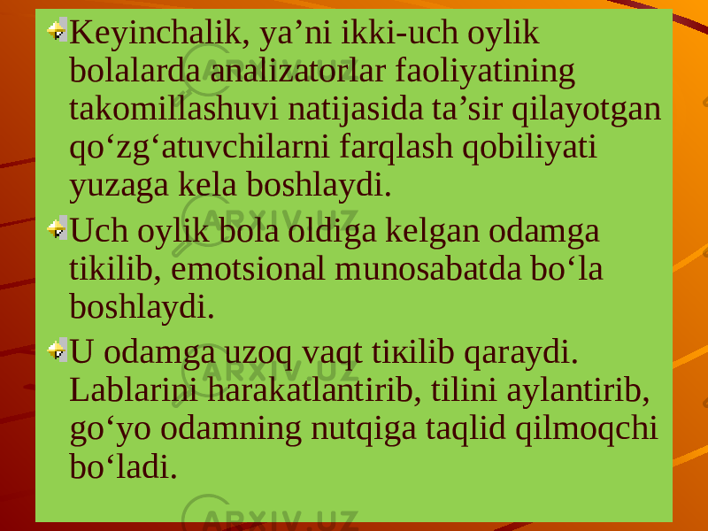 Keyinchalik, ya’ni ikki-uch oylik bolalarda analizatorlar faoliyatining takomillashuvi natijasida ta’sir qilayotgan qo‘zg‘atuvchilarni farqlash qobiliyati yuzaga kela boshlay di. Uch oylik bola oldiga kelgan odamga tikilib, emotsional munosabatda bo‘la boshlaydi. U odamga uzoq vaqt tiкilib qaraydi. Lablarini harakatlantirib, tilini aylantirib, go‘yo odamning nutqiga taqlid qilmoqchi bo‘ladi. 