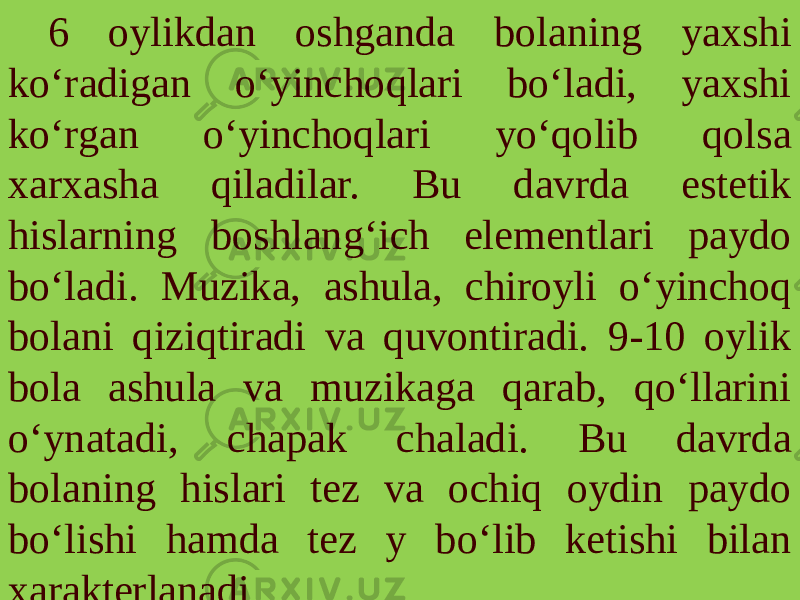 6 oylikdan oshganda bolaning yaxshi ko‘radigan o‘yinchoqlari bo‘ladi, yaxshi ko‘rgan o‘yinchoqlari yo‘qolib qolsa xarxasha qiladilar. Bu davrda estetik hislarning boshlang‘ich elementlari paydo bo‘ladi. Muzika, ashula, chiroyli o‘yinchoq bolani qiziqtiradi va quvontiradi. 9-10 oylik bola ashula va muzikaga qarab, qo‘llarini o‘ynatadi, chapak chaladi. Bu davrda bolaning hislari tez va ochiq oydin paydo bo‘lishi hamda tez y bo‘lib ketishi bilan xarakterlanadi. 