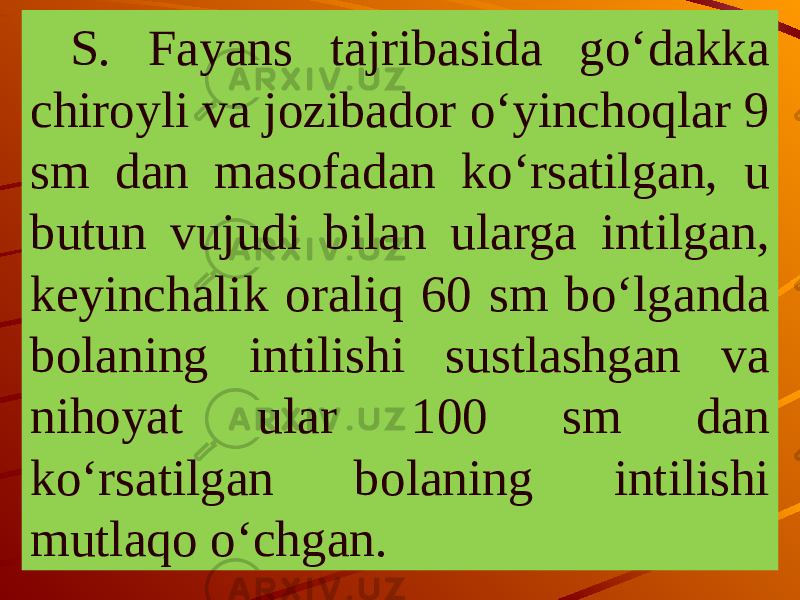 S. Fayans tajribasida go‘dakka chiroyli va jozibador o‘yinchoqlar 9 sm dan masofadan ko‘rsatilgan, u butun vujudi bilan ularga intilgan, keyinchalik oraliq 60 sm bo‘lganda bolaning intilishi sustlashgan va nihoyat ular 100 sm dan ko‘rsatilgan bolaning intilishi mutlaqo o‘chgan. 