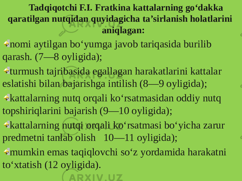 Tadqiqotchi F.I. Fratkina kattalarning go‘dakka qaratilgan nutqidan quyidagicha ta’sirlanish holatlarini aniqlagan: nomi aytilgan bo‘yumga javob tariqasida burilib qarash. (7—8 oyligida); turmush tajribasida egallagan harakatlarini kattalar eslatishi bilan bajarishga intilish (8—9 oyligida); kattalarning nutq orqali ko‘rsatmasidan oddiy nutq topshiriqlarini bajarish (9—10 oyligida); kattalarning nutqi orqali ko‘rsatmasi bo‘yicha zarur predmetni tanlab olish 10—11 oyligida); mumkin emas taqiqlovchi so‘z yordamida harakatni to‘xtatish (12 oyligida). 