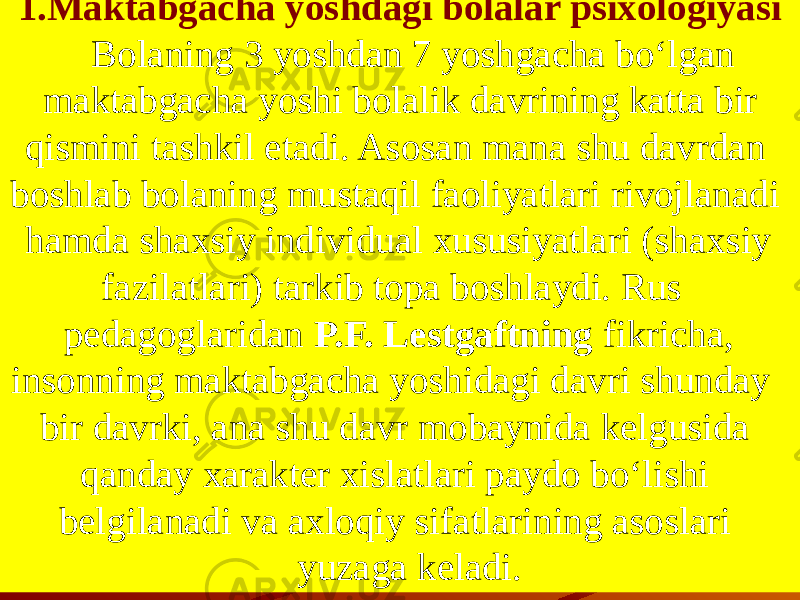 1.Maktabgacha yoshdagi bolalar psixologiyasi Bolaning 3 yoshdan 7 yoshgacha bo‘lgan maktabgacha yoshi bolalik davrining katta bir qismini tashkil etadi. Asosan mana shu davrdan boshlab bolaning mustaqil faoliyatlari rivojlanadi hamda shaxsiy individual xususiyatlari (shaxsiy fazilatlari) tarkib topa boshlaydi. Rus pedagoglaridan P.F. Lestgaftning fikricha, insonning maktabgacha yoshidagi davri shunday bir davrki, ana shu davr mobaynida kelgusida qanday xarakter xislatlari paydo bo‘lishi belgilanadi va axloqiy sifatlarining asoslari yuzaga keladi. 