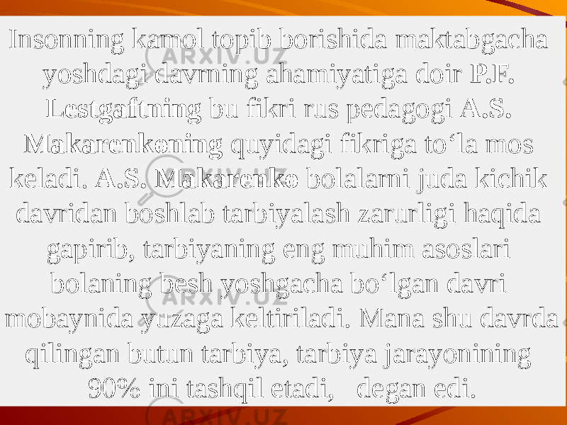 Insonning kamol topib borishida maktabgacha yoshdagi davrning ahamiyatiga doir P.F. Lestgaftning bu fikri rus pedagogi A.S. Makarenkoning quyidagi fikriga to‘la mos keladi. A.S. Makarenko bolalarni juda kichik davridan boshlab tarbiyalash zarurligi haqida gapirib, tarbiyaning eng muhim asoslari bolaning besh yoshgacha bo‘lgan davri mobaynida yuzaga keltiriladi. Mana shu davrda qilingan butun tarbiya, tarbiya jarayonining 90% ini tashqil etadi, de gan edi. 