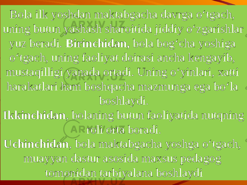 Bola ilk yoshdan maktabgacha davrga o‘tgach, uning bu tun yashash sharoitida jiddiy o‘zgarishlar yuz beradi. Birinchidan, bola bog‘cha yoshiga o‘tgach, uning faoliyat doirasi ancha kengayib, mustaqilligi yanada ortadi. Uning o‘yinlari, xatti harakatlari ham boshqacha mazmunga ega bo‘la boshlaydi. Ikkinchidan , bolaning butun faoliyatida nutqning roli orta bora di. Uchinchidan , bola maktabgacha yoshga o‘tgach, muayyan dastur asosida maxsus pedagog tomonidan tarbiyalana bosh laydi 