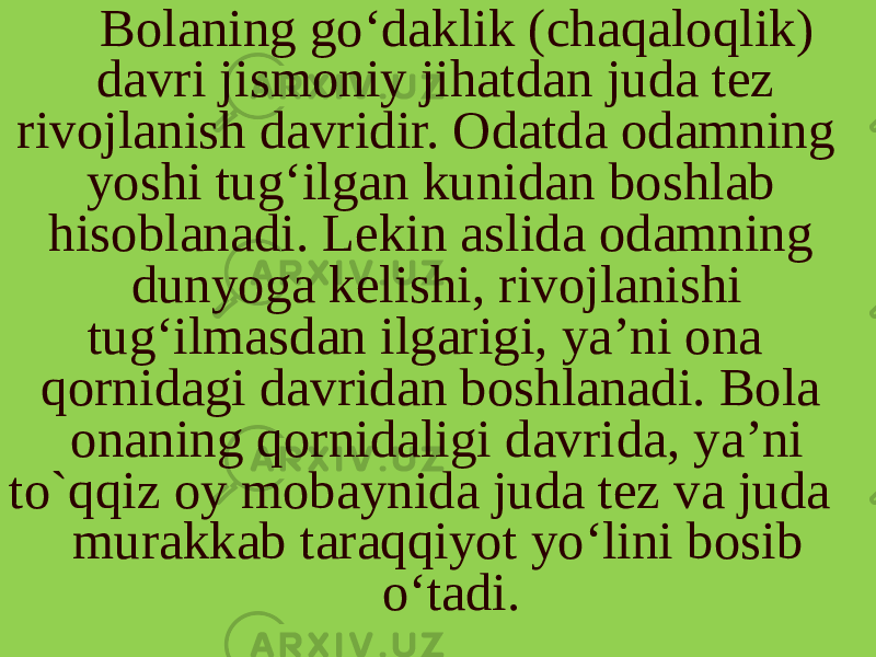 Bolaning go‘daklik (chaqaloqlik) davri jismoniy jihatdan juda tez rivojlanish davridir. Odatda odamning yoshi tug‘ilgan kunidan boshlab hisoblanadi. Lekin aslida odamning dunyoga kelishi, rivojlanishi tug‘ilmasdan ilgarigi, ya’ni ona qornidagi davridan boshlanadi. Bola onaning qornidaligi davri da, ya’ni to`qqiz oy mobaynida juda tez va juda murakkab taraqqiyot yo‘lini bosib o‘tadi. 