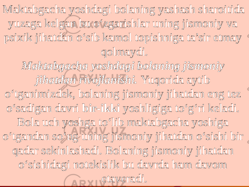 Maktabgacha yoshdagi bolaning yashash sharoitida yuzaga kelgan bu o‘zgarishlar uning jismoniy va psixik jihatdan o‘sib kamol topishniga ta’sir etmay qolmaydi. Maktabgacha yoshdagi bolaning jismoniy jihatdan rivojlanishi. Yuqorida aytib o‘tganimizdek, bolaning jismoniy jihatdan eng tez o‘sadigan davri bir-ikki yoshligiga to‘g‘ri keladi. Bola uch yoshga to‘lib maktabgacha yoshiga o‘tgandan so‘ng uning jismoniy jihatdan o‘sishi bir qadar sekinlashadi. Bolaning jis moniy jihatdan o‘sishidagi notekislik bu davrda ham davom etaveradi. 