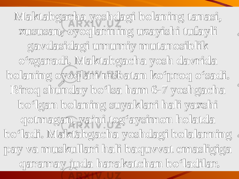 Maktabgacha yoshdagi bolaning tanasi, xususan, oyoqlarining uzayishi tufayli gavdasidagi umumiy mutanosiblik o‘zgaradi. Maktabgacha yosh davrida bolaning oyoqlari nis batan ko‘proq o‘sadi. Biroq shunday bo‘lsa ham 6-7 yosh gacha bo‘lgan bolaning suyaklari hali yaxshi qotmagan, ya’ni tog‘aysimon holatda bo‘ladi. Maktabgacha yoshdagi bolalarning pay va muskullari hali baquvvat emasligiga qaramay juda harakatchan bo‘ladilar. 