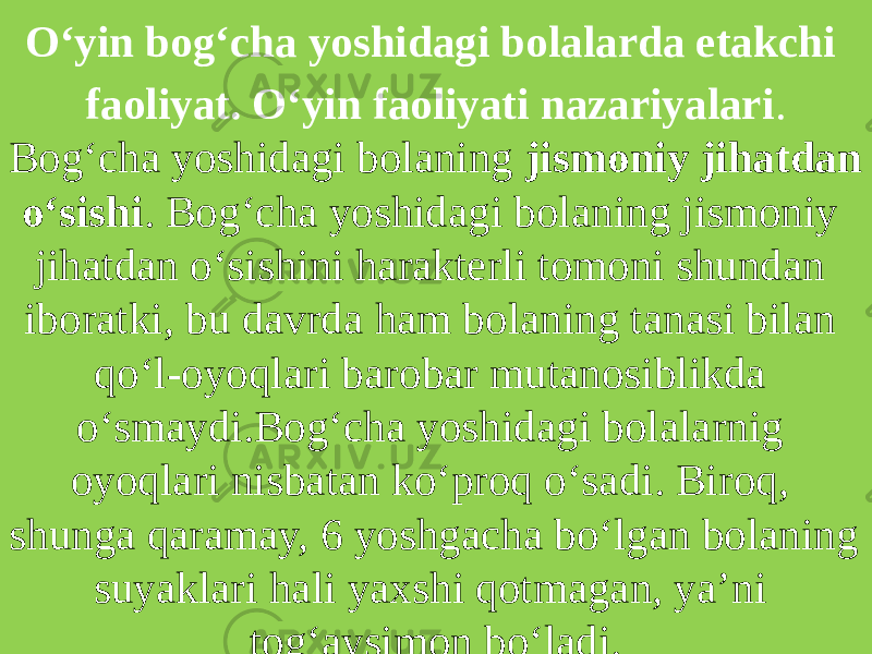 O‘yin bog‘cha yoshidagi bolalarda etakchi faoliyat. O‘yin faoliyati nazariyalari . Bog‘cha yoshidagi bolaning jismoniy jihatdan o‘sishi . Bog‘cha yoshidagi bolaning jismoniy jihatdan o‘sishini harakterli tomoni shundan iboratki, bu davrda ham bolaning tanasi bilan qo‘l-oyoqlari barobar mutanosiblikda o‘smaydi.Bog‘cha yoshidagi bolalarnig oyoqlari nisbatan ko‘proq o‘sadi. Biroq, shunga qaramay, 6 yoshgacha bo‘lgan bolaning suyaklari hali yaxshi qotmagan, ya’ni tog‘aysimon bo‘ladi. 