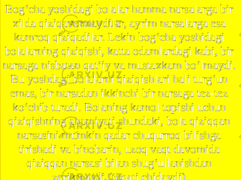 Bog‘cha yoshidagi bolalar hamma narsalarga bir xilda qiziqavermaydilar, ayrim narsalarga esa kamroq qiziqadilar. Lekin bog‘cha yoshidagi bolalarning qiziqishi, katta odamlardagi kabi, bir narsaga nisbatan qat’iy va mustaxkam bo‘lmaydi. Bu yoshdagi bolalarni qiziqishlari hali turg‘un emas, bir narsadan ikkinchi bir narsaga tez-tez ko‘chib turadi. Bolaning kamol topishi uchun qiziqishning ahamiyati shundaki, bola qiziqqan narsasini mumkin qadar chuqurroq bilishga tirishadi va binobarin, uzoq vaqt davomida qiziqqan narsasi bilan shug‘ullanishdan zerikmaydi (toqati chidaydi). 