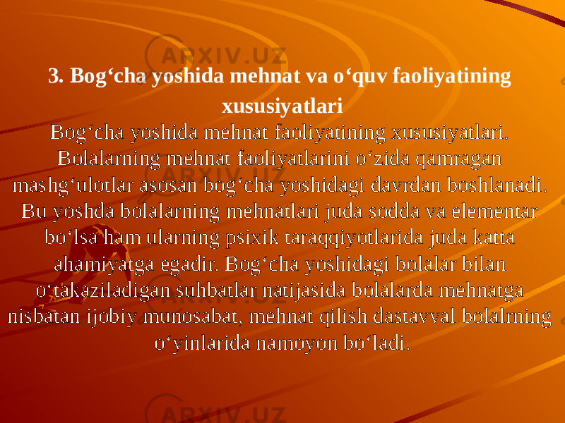 3. Bog‘cha yoshida mehnat va o‘quv faoliyatining xususiyatlari Bog‘cha yoshida mehnat faoliyatining xususiyatlari. Bolalarning mehnat faoliyatlarini o‘zida qamragan mashg‘ulotlar asosan bog‘cha yoshidagi davrdan boshlanadi. Bu yoshda bolalarning mehnatlari juda sodda va elementar bo‘lsa ham ularning psixik taraqqiyotlarida juda katta ahamiyatga egadir. Bog‘cha yoshidagi bolalar bilan o‘takaziladigan suhbatlar natijasida bolalarda mehnatga nisbatan ijobiy munosabat, mehnat qilish dastavval bolalrning o‘yinlarida namoyon bo‘ladi. 