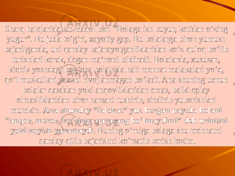 Sharq halqlarida bir maqol bor: “Bolaga ish buyur, ketidan o‘zing yugur”. Bu juda to‘g‘ri, xayotiy gap. Bu bolalarga biron yumush bajarilganda, uni qanday bajarayotganliklaridan ko‘z-quloq bo‘lib turishlari kerak, degan ma’noni bildiradi. Bolalarda, xususan, kichik yoshdagi bog‘cha bolalrida hali mehnat malakalari yo‘q, qo‘l muskullari yaxshi rivojlanmagan bo‘ladi. Ana shuning uchun bolalar qasddan yoki anqovliklaridan emas, balki eplay olmasliklaridan biror narsani tushirib, sindirib yuborishlari mumkin. Ana shunday “falokat” yuz bergan paytda bolani “anqov, merov, ko‘zinga qarasang bo‘lmaydimi” deb urinishi yoki koyish yaramaydi . Buning o‘rniga bolaga shu mehnatni qanday qilib bajarishni ko‘rsatib berish lozim. 