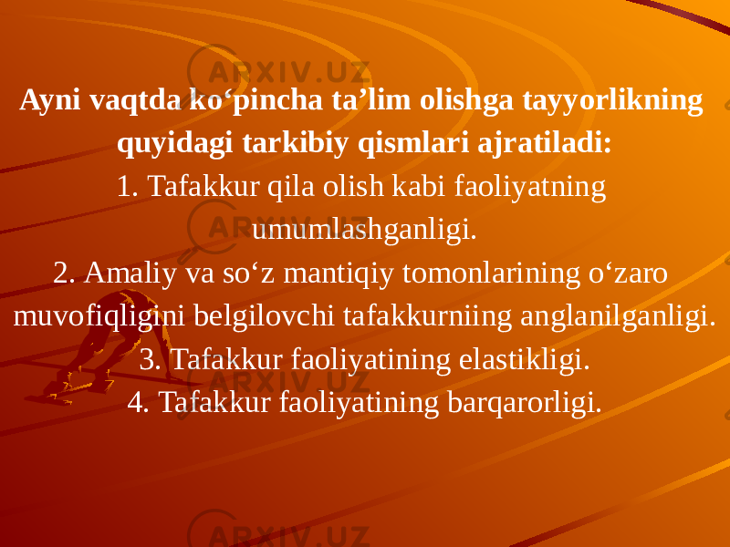 Ayni vaqtda ko‘pincha ta’lim olishga tayyorlikning quyidagi tarkibiy qismlari ajratiladi: 1. Tafakkur qila olish kabi faoliyatning umumlashganligi. 2. Amaliy va so‘z mantiqiy tomonlarining o‘zaro muvofiqligini belgilovchi tafakkurniing anglanilganligi. 3. Tafakkur faoliyatining elastikligi. 4. Tafakkur faoliyatining barqarorligi. 