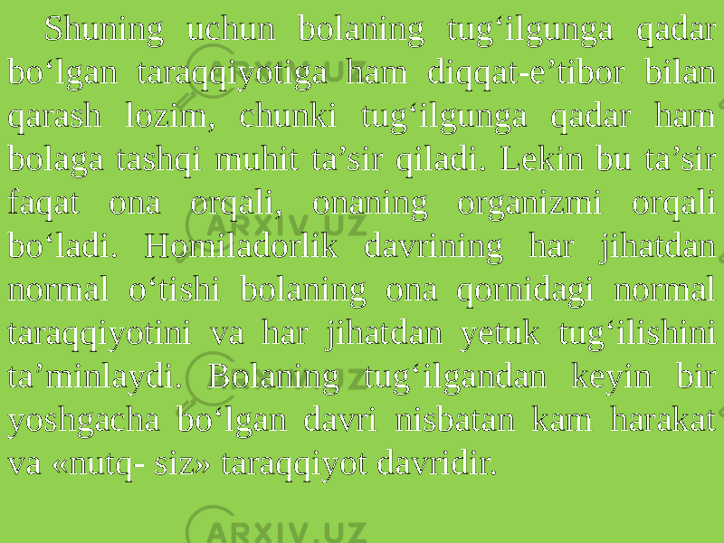 Shuning uchun bolaning tug‘ilgunga qadar bo‘lgan taraqqiyotiga ham diqqat-e’tibor bilan qarash lozim, chunki tug‘ilgunga qadar ham bolaga tashqi muhit ta’sir qila di. Lekin bu ta’sir faqat ona orqali, onaning organizmi orqa li bo‘ladi. Homiladorlik davrining har jihatdan normal o‘tishi bolaning ona qornidagi normal taraqqiyotini va har jihat dan yetuk tug‘ilishini ta’minlaydi. Bolaning tug‘ilgandan keyin bir yoshgacha bo‘lgan davri nisbatan kam harakat va «nutq- siz» taraqqiyot davridir. 