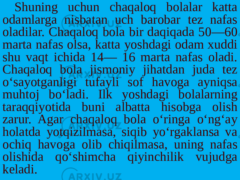 Shuning uchun chaqaloq bolalar katta odamlarga nisbatan uch barobar tez nafas oladilar. Chaqaloq bola bir daqiqada 50—60 mar ta nafas olsa, katta yoshdagi odam xuddi shu vaqt ichida 14— 16 marta nafas oladi. Chaqaloq bola jismoniy jihatdan juda tez o‘sayotganligi tufayli sof havoga ayniqsa muhtoj bo‘ladi. Ilk yoshdagi bolalarning taraqqiyotida buni albatta hisobga olish zarur. Agar chaqaloq bola o‘ringa o‘ng‘ay holatda yotqizilmasa, siqib yo‘rgaklansa va ochiq havoga olib chiqilmasa, uning nafas olishida qo‘shimcha qiyinchilik vujudga keladi. 