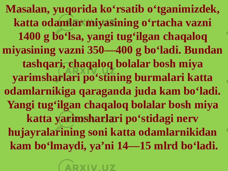 Masalan, yuqorida ko‘rsatib o‘tganimizdek, katta odamlar miyasining o‘rtacha vazni 1400 g bo‘lsa, yan gi tug‘ilgan chaqaloq miyasining vazni 350—400 g bo‘ladi. Bundan tashqari, chaqaloq bolalar bosh miya yarimsharlari po‘stining burmalari katta odamlarnikiga qaraganda juda kam bo‘ladi. Yangi tug‘ilgan chaqaloq bolalar bosh miya katta ya rimsharlari po‘stidagi nerv hujayralarining soni katta odamlarnikidan kam bo‘lmaydi, ya’ni 14—15 mlrd bo‘ladi. 